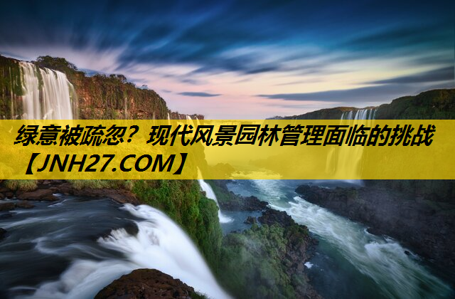 绿意被疏忽？现代风景园林管理面临的挑战